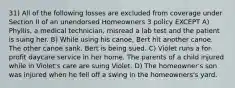 31) All of the following losses are excluded from coverage under Section II of an unendorsed Homeowners 3 policy EXCEPT A) Phyllis, a medical technician, misread a lab test and the patient is suing her. B) While using his canoe, Bert hit another canoe. The other canoe sank. Bert is being sued. C) Violet runs a for-profit daycare service in her home. The parents of a child injured while in Violet's care are suing Violet. D) The homeowner's son was injured when he fell off a swing in the homeowners's yard.