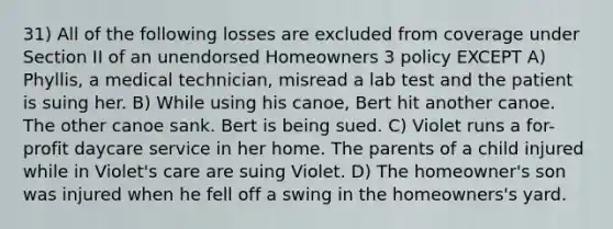 31) All of the following losses are excluded from coverage under Section II of an unendorsed Homeowners 3 policy EXCEPT A) Phyllis, a medical technician, misread a lab test and the patient is suing her. B) While using his canoe, Bert hit another canoe. The other canoe sank. Bert is being sued. C) Violet runs a for-profit daycare service in her home. The parents of a child injured while in Violet's care are suing Violet. D) The homeowner's son was injured when he fell off a swing in the homeowners's yard.