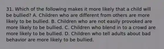 31. Which of the following makes it more likely that a child will be bullied? A. Children who are different from others are more likely to be bullied. B. Children who are not easily provoked are more likely to be bullied. C. Children who blend in to a crowd are more likely to be bullied. D. Children who tell adults about bad behavior are more likely to be bullied.