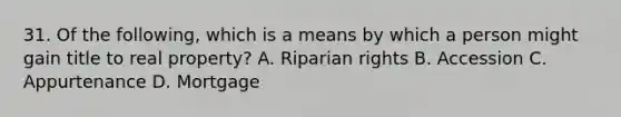 31. Of the following, which is a means by which a person might gain title to real property? A. Riparian rights B. Accession C. Appurtenance D. Mortgage