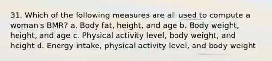 31. Which of the following measures are all used to compute a woman's BMR? a. Body fat, height, and age b. Body weight, height, and age c. Physical activity level, body weight, and height d. Energy intake, physical activity level, and body weight