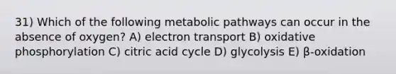 31) Which of the following metabolic pathways can occur in the absence of oxygen? A) electron transport B) oxidative phosphorylation C) citric acid cycle D) glycolysis E) β-oxidation