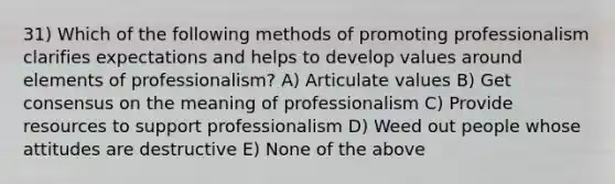 31) Which of the following methods of promoting professionalism clarifies expectations and helps to develop values around elements of professionalism? A) Articulate values B) Get consensus on the meaning of professionalism C) Provide resources to support professionalism D) Weed out people whose attitudes are destructive E) None of the above