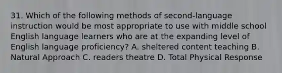 31. Which of the following methods of second-language instruction would be most appropriate to use with middle school English language learners who are at the expanding level of English language proficiency? A. sheltered content teaching B. Natural Approach C. readers theatre D. <a href='https://www.questionai.com/knowledge/kvMpJkdM79-total-physical-response' class='anchor-knowledge'>total physical response</a>