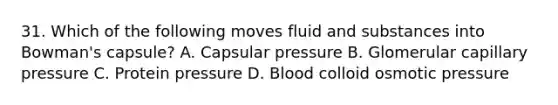 31. Which of the following moves fluid and substances into Bowman's capsule? A. Capsular pressure B. Glomerular capillary pressure C. Protein pressure D. Blood colloid osmotic pressure