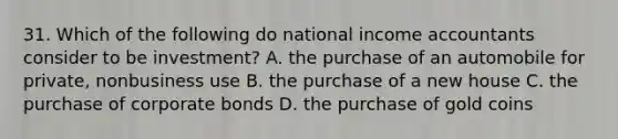 31. Which of the following do national income accountants consider to be investment? A. the purchase of an automobile for private, nonbusiness use B. the purchase of a new house C. the purchase of corporate bonds D. the purchase of gold coins