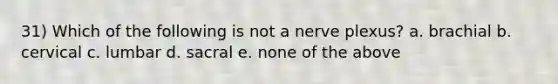 31) Which of the following is not a nerve plexus? a. brachial b. cervical c. lumbar d. sacral e. none of the above