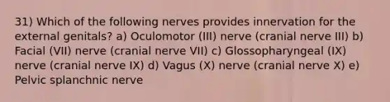 31) Which of the following nerves provides innervation for the external genitals? a) Oculomotor (III) nerve (cranial nerve III) b) Facial (VII) nerve (cranial nerve VII) c) Glossopharyngeal (IX) nerve (cranial nerve IX) d) Vagus (X) nerve (cranial nerve X) e) Pelvic splanchnic nerve