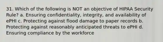 31. Which of the following is NOT an objective of HIPAA Security Rule? a. Ensuring confidentiality, integrity, and availability of ePHI c. Protecting against flood damage to paper records b. Protecting against reasonably anticipated threats to ePHI d. Ensuring compliance by the workforce