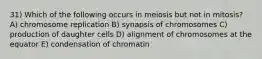 31) Which of the following occurs in meiosis but not in mitosis? A) chromosome replication B) synapsis of chromosomes C) production of daughter cells D) alignment of chromosomes at the equator E) condensation of chromatin