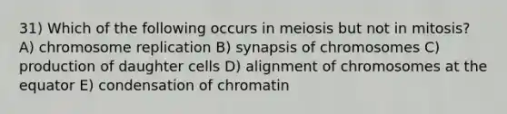 31) Which of the following occurs in meiosis but not in mitosis? A) chromosome replication B) synapsis of chromosomes C) production of daughter cells D) alignment of chromosomes at the equator E) condensation of chromatin