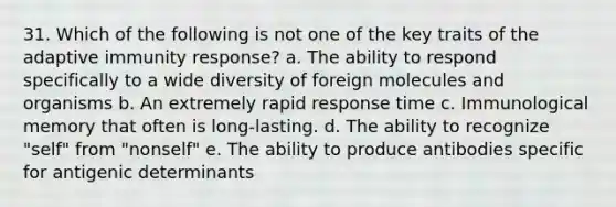 31. Which of the following is not one of the key traits of the adaptive immunity response? a. The ability to respond specifically to a wide diversity of foreign molecules and organisms b. An extremely rapid response time c. Immunological memory that often is long-lasting. d. The ability to recognize "self" from "nonself" e. The ability to produce antibodies specific for antigenic determinants