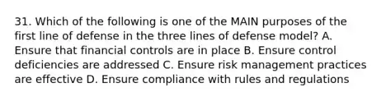 31. Which of the following is one of the MAIN purposes of the first line of defense in the three lines of defense model? A. Ensure that financial controls are in place B. Ensure control deficiencies are addressed C. Ensure risk management practices are effective D. Ensure compliance with rules and regulations