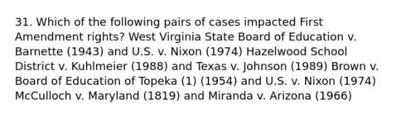 31. Which of the following pairs of cases impacted First Amendment rights? West Virginia State Board of Education v. Barnette (1943) and U.S. v. Nixon (1974) Hazelwood School District v. Kuhlmeier (1988) and Texas v. Johnson (1989) Brown v. Board of Education of Topeka (1) (1954) and U.S. v. Nixon (1974) McCulloch v. Maryland (1819) and Miranda v. Arizona (1966)