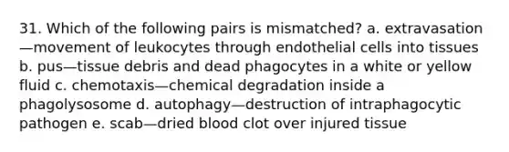 31. Which of the following pairs is mismatched? a. extravasation—movement of leukocytes through endothelial cells into tissues b. pus—tissue debris and dead phagocytes in a white or yellow fluid c. chemotaxis—chemical degradation inside a phagolysosome d. autophagy—destruction of intraphagocytic pathogen e. scab—dried blood clot over injured tissue