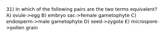 31) In which of the following pairs are the two terms equivalent? A) ovule->egg B) embryo sac->female gametophyte C) endosperm->male gametophyte D) seed->zygote E) microspore->pollen grain