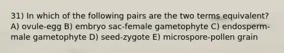 31) In which of the following pairs are the two terms equivalent? A) ovule-egg B) embryo sac-female gametophyte C) endosperm-male gametophyte D) seed-zygote E) microspore-pollen grain