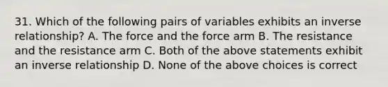 31. Which of the following pairs of variables exhibits an <a href='https://www.questionai.com/knowledge/kc6KNK1VxL-inverse-relation' class='anchor-knowledge'>inverse relation</a>ship? A. The force and the force arm B. The resistance and the resistance arm C. Both of the above statements exhibit an inverse relationship D. None of the above choices is correct