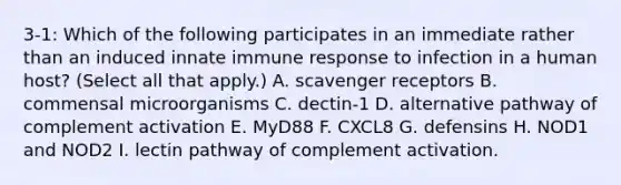 3-1: Which of the following participates in an immediate rather than an induced innate immune response to infection in a human host? (Select all that apply.) A. scavenger receptors B. commensal microorganisms C. dectin-1 D. alternative pathway of complement activation E. MyD88 F. CXCL8 G. defensins H. NOD1 and NOD2 I. lectin pathway of complement activation.