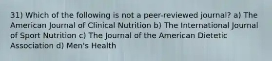 31) Which of the following is not a peer-reviewed journal? a) The American Journal of Clinical Nutrition b) The International Journal of Sport Nutrition c) The Journal of the American Dietetic Association d) Men's Health