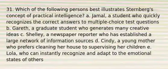 31. Which of the following persons best illustrates Sternberg's concept of practical intelligence? a. Jamal, a student who quickly recognizes the correct answers to multiple-choice test questions b. Gareth, a graduate student who generates many creative ideas c. Shelley, a newspaper reporter who has established a large network of information sources d. Cindy, a young mother who prefers cleaning her house to supervising her children e. Lola, who can instantly recognize and adapt to the emotional states of others