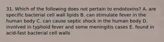 31. Which of the following does not pertain to endotoxins? A. are specific bacterial cell wall lipids B. can stimulate fever in the human body C. can cause septic shock in the human body D. involved in typhoid fever and some meningitis cases E. found in acid-fast bacterial cell walls