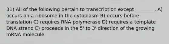 31) All of the following pertain to transcription except ________. A) occurs on a ribosome in the cytoplasm B) occurs before translation C) requires RNA polymerase D) requires a template DNA strand E) proceeds in the 5' to 3' direction of the growing mRNA molecule