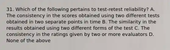 31. Which of the following pertains to test-retest reliability? A. The consistency in the scores obtained using two different tests obtained in two separate points in time B. The similarity in the results obtained using two different forms of the test C. The consistency in the ratings given by two or more evaluators D. None of the above