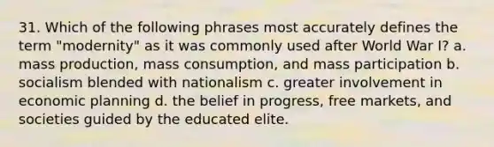 31. Which of the following phrases most accurately defines the term "modernity" as it was commonly used after World War I? a. mass production, mass consumption, and mass participation b. socialism blended with nationalism c. greater involvement in economic planning d. the belief in progress, free markets, and societies guided by the educated elite.