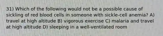 31) Which of the following would not be a possible cause of sickling of red blood cells in someone with sickle-cell anemia? A) travel at high altitude B) vigorous exercise C) malaria and travel at high altitude D) sleeping in a well-ventilated room