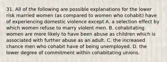 31. All of the following are possible explanations for the lower risk married women (as compared to women who cohabit) have of experiencing domestic violence except A. a selection effect by which women refuse to marry violent men. B. cohabitating women are more likely to have been abuse as children which is associated with further abuse as an adult. C. the increased chance men who cohabit have of being unemployed. D. the lower degree of commitment within cohabitating unions.