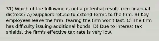 31) Which of the following is not a potential result from financial distress? A) Suppliers refuse to extend terms to the firm. B) Key employees leave the firm, fearing the firm won't last. C) The firm has difficulty issuing additional bonds. D) Due to interest tax shields, the firm's effective tax rate is very low.