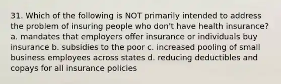 31. Which of the following is NOT primarily intended to address the problem of insuring people who don't have health insurance? a. mandates that employers offer insurance or individuals buy insurance b. subsidies to the poor c. increased pooling of small business employees across states d. reducing deductibles and copays for all insurance policies