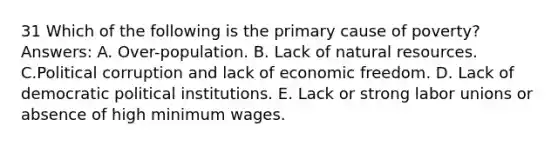 31 Which of the following is the primary cause of poverty? Answers: A. Over-population. B. Lack of natural resources. C.Political corruption and lack of economic freedom. D. Lack of democratic political institutions. E. Lack or strong labor unions or absence of high minimum wages.