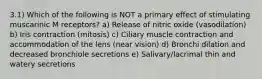 3.1) Which of the following is NOT a primary effect of stimulating muscarinic M receptors? a) Release of nitric oxide (vasodilation) b) Iris contraction (mitosis) c) Ciliary muscle contraction and accommodation of the lens (near vision) d) Bronchi dilation and decreased bronchiole secretions e) Salivary/lacrimal thin and watery secretions