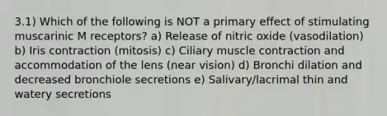 3.1) Which of the following is NOT a primary effect of stimulating muscarinic M receptors? a) Release of nitric oxide (vasodilation) b) Iris contraction (mitosis) c) Ciliary muscle contraction and accommodation of the lens (near vision) d) Bronchi dilation and decreased bronchiole secretions e) Salivary/lacrimal thin and watery secretions