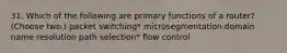 31. Which of the following are primary functions of a router? (Choose two.) packet switching* microsegmentation domain name resolution path selection* flow control