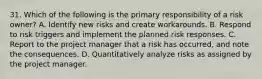 31. Which of the following is the primary responsibility of a risk owner? A. Identify new risks and create workarounds. B. Respond to risk triggers and implement the planned risk responses. C. Report to the project manager that a risk has occurred, and note the consequences. D. Quantitatively analyze risks as assigned by the project manager.