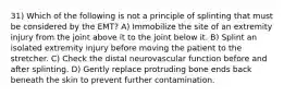 31) Which of the following is not a principle of splinting that must be considered by the EMT? A) Immobilize the site of an extremity injury from the joint above it to the joint below it. B) Splint an isolated extremity injury before moving the patient to the stretcher. C) Check the distal neurovascular function before and after splinting. D) Gently replace protruding bone ends back beneath the skin to prevent further contamination.