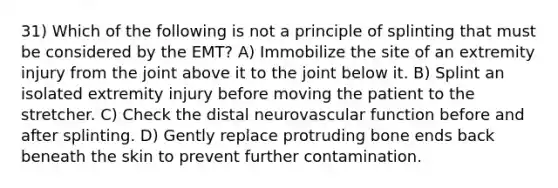 31) Which of the following is not a principle of splinting that must be considered by the EMT? A) Immobilize the site of an extremity injury from the joint above it to the joint below it. B) Splint an isolated extremity injury before moving the patient to the stretcher. C) Check the distal neurovascular function before and after splinting. D) Gently replace protruding bone ends back beneath the skin to prevent further contamination.