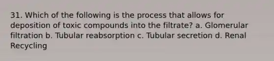 31. Which of the following is the process that allows for deposition of toxic compounds into the filtrate? a. Glomerular filtration b. Tubular reabsorption c. Tubular secretion d. Renal Recycling