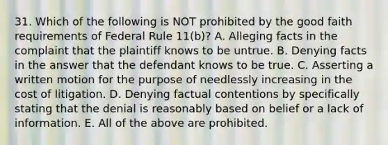 31. Which of the following is NOT prohibited by the good faith requirements of Federal Rule 11(b)? A. Alleging facts in the complaint that the plaintiff knows to be untrue. B. Denying facts in the answer that the defendant knows to be true. C. Asserting a written motion for the purpose of needlessly increasing in the cost of litigation. D. Denying factual contentions by specifically stating that the denial is reasonably based on belief or a lack of information. E. All of the above are prohibited.