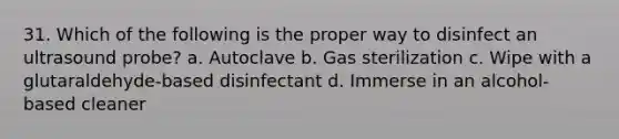 31. Which of the following is the proper way to disinfect an ultrasound probe? a. Autoclave b. Gas sterilization c. Wipe with a glutaraldehyde-based disinfectant d. Immerse in an alcohol-based cleaner