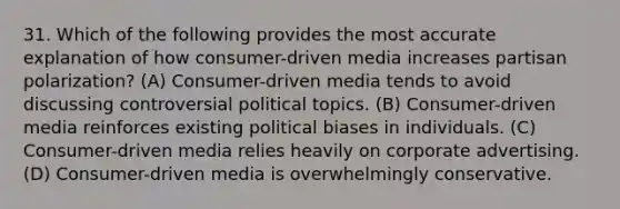 31. Which of the following provides the most accurate explanation of how consumer-driven media increases partisan polarization? (A) Consumer-driven media tends to avoid discussing controversial political topics. (B) Consumer-driven media reinforces existing political biases in individuals. (C) Consumer-driven media relies heavily on corporate advertising. (D) Consumer-driven media is overwhelmingly conservative.