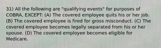 31) All the following are "qualifying events" for purposes of COBRA, EXCEPT: (A) The covered employee quits his or her job. (B) The covered employee is fired for gross misconduct. (C) The covered employee becomes legally separated from his or her spouse. (D) The covered employee becomes eligible for Medicare.