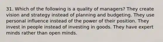 31. Which of the following is a quality of managers? They create vision and strategy instead of planning and budgeting. They use personal influence instead of the power of their position. They invest in people instead of investing in goods. They have expert minds rather than open minds.