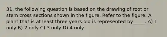 31. the following question is based on the drawing of root or stem cross sections shown in the figure. Refer to the figure. A plant that is at least three years old is represented by_____. A) 1 only B) 2 only C) 3 only D) 4 only