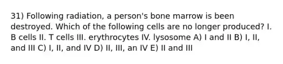 31) Following radiation, a person's bone marrow is been destroyed. Which of the following cells are no longer produced? I. B cells II. T cells III. erythrocytes IV. lysosome A) I and II B) I, II, and III C) I, II, and IV D) II, III, an IV E) II and III