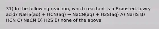 31) In the following reaction, which reactant is a Brønsted-Lowry acid? NaHS(aq) + HCN(aq) → NaCN(aq) + H2S(aq) A) NaHS B) HCN C) NaCN D) H2S E) none of the above