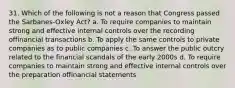 31. Which of the following is not a reason that Congress passed the Sarbanes-Oxley Act? a. To require companies to maintain strong and effective internal controls over the recording offinancial transactions b. To apply the same controls to private companies as to public companies c. To answer the public outcry related to the financial scandals of the early 2000s d. To require companies to maintain strong and effective internal controls over the preparation offinancial statements